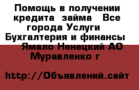 Помощь в получении кредита, займа - Все города Услуги » Бухгалтерия и финансы   . Ямало-Ненецкий АО,Муравленко г.